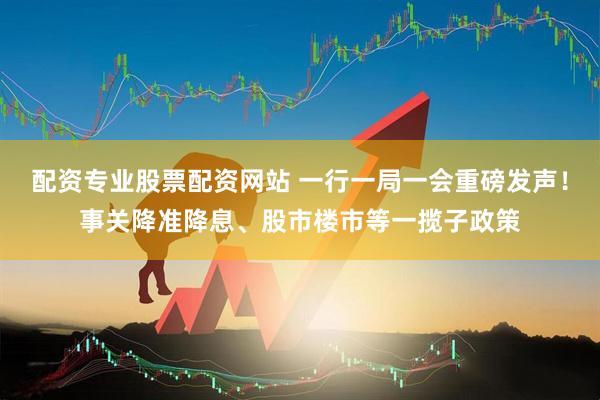 配资专业股票配资网站 一行一局一会重磅发声！事关降准降息、股市楼市等一揽子政策