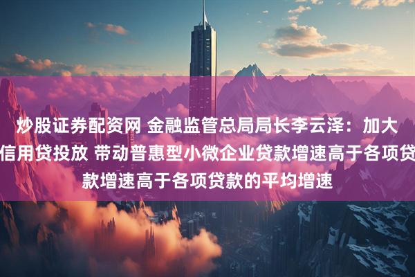 炒股证券配资网 金融监管总局局长李云泽：加大首贷、续贷、信用贷投放 带动普惠型小微企业贷款增速高于各项贷款的平均增速