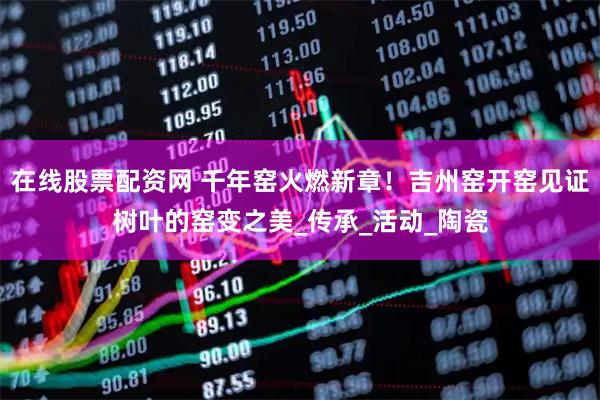 在线股票配资网 千年窑火燃新章！吉州窑开窑见证树叶的窑变之美_传承_活动_陶瓷