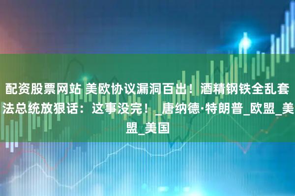 配资股票网站 美欧协议漏洞百出！酒精钢铁全乱套，法总统放狠话：这事没完！_唐纳德·特朗普_欧盟_美国