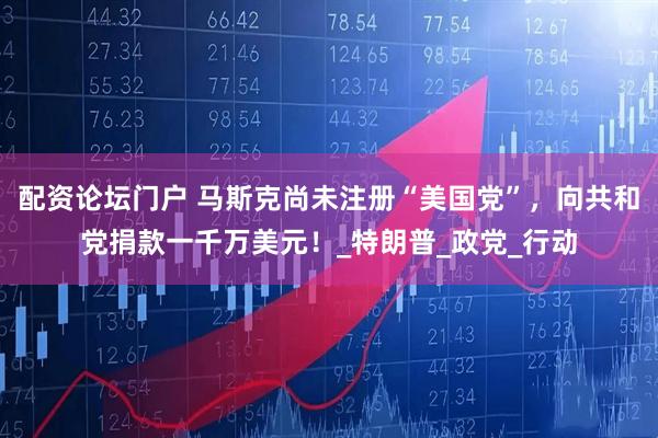 配资论坛门户 马斯克尚未注册“美国党”，向共和党捐款一千万美元！_特朗普_政党_行动