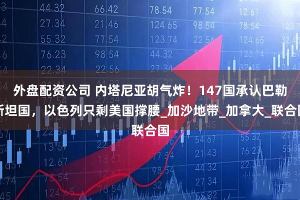 外盘配资公司 内塔尼亚胡气炸！147国承认巴勒斯坦国，以色列只剩美国撑腰_加沙地带_加拿大_联合国