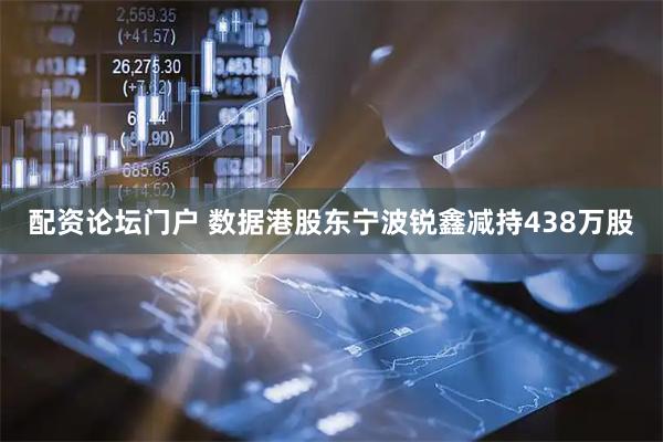 配资论坛门户 数据港股东宁波锐鑫减持438万股