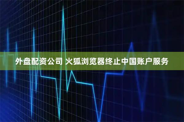 外盘配资公司 火狐浏览器终止中国账户服务