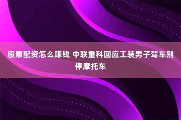 股票配资怎么赚钱 中联重科回应工装男子驾车别停摩托车