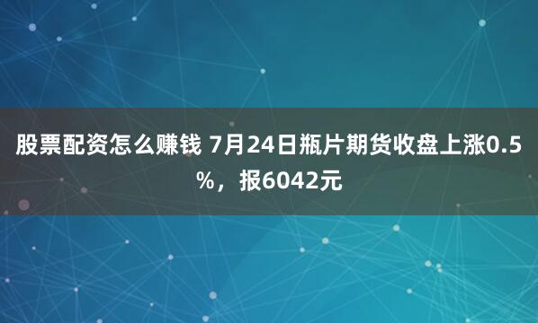 股票配资怎么赚钱 7月24日瓶片期货收盘上涨0.5%，报6042元