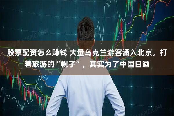 股票配资怎么赚钱 大量乌克兰游客涌入北京，打着旅游的“幌子”，其实为了中国白酒
