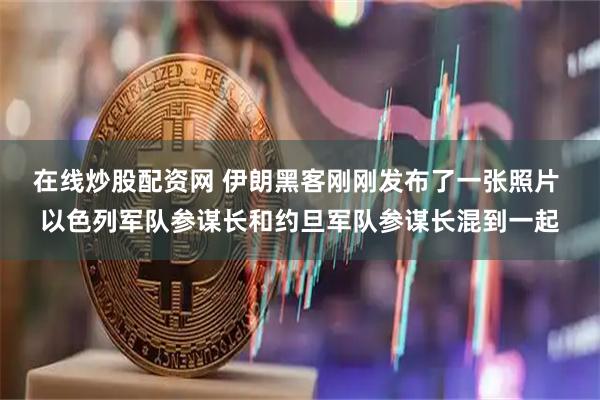在线炒股配资网 伊朗黑客刚刚发布了一张照片 以色列军队参谋长和约旦军队参谋长混到一起