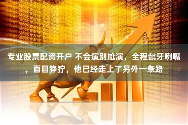 专业股票配资开户 不会演别尬演，全程龇牙咧嘴，面目狰狞，他已经走上了另外一条路