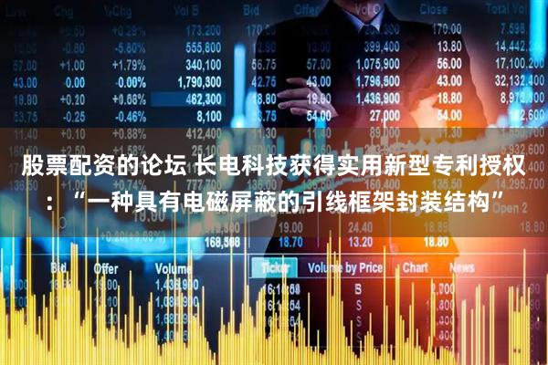 股票配资的论坛 长电科技获得实用新型专利授权：“一种具有电磁屏蔽的引线框架封装结构”
